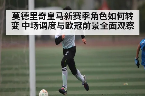 莫德里奇皇马新赛季角色如何转变 中场调度与欧冠前景全面观察