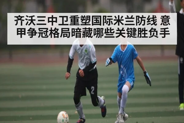 齐沃三中卫重塑国际米兰防线 意甲争冠格局暗藏哪些关键胜负手