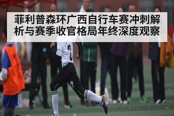 菲利普森环广西自行车赛冲刺解析与赛季收官格局年终深度观察