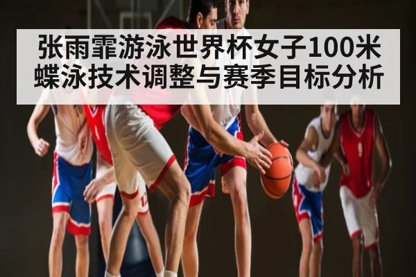 张雨霏游泳世界杯女子100米蝶泳技术调整与赛季目标分析