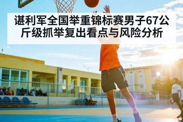谌利军全国举重锦标赛男子67公斤级抓举复出看点与风险分析