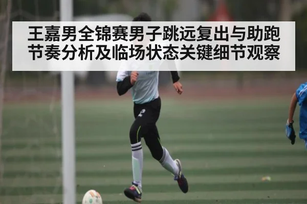 王嘉男全锦赛男子跳远复出与助跑节奏分析及临场状态关键细节观察